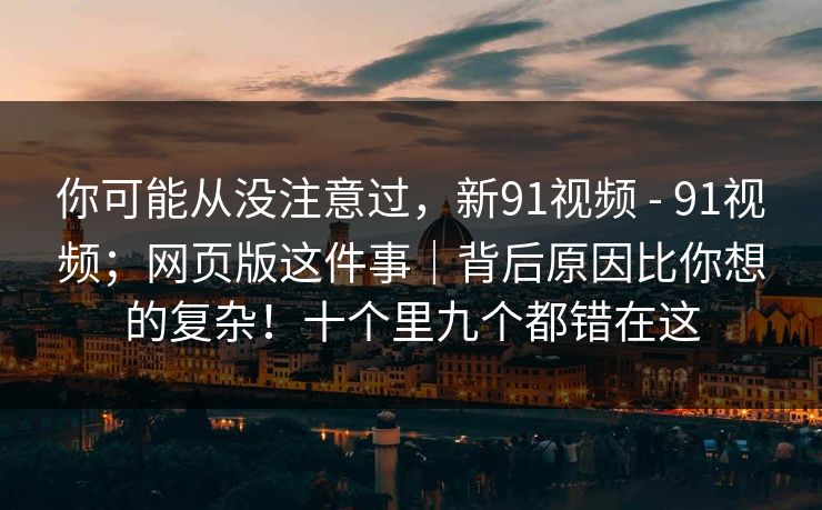 你可能从没注意过,新91视频 - 91视频;网页版这件事|背后原因比你想的复杂!十个里九个都错在这 你可能从没注意过,新91视频 - 91视频;网页版这件事|背后原因比你想的复杂!十个里九个都错在这
