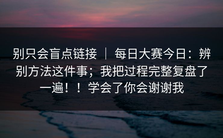 别只会盲点链接 ｜ 每日大赛今日：辨别方法这件事；我把过程完整复盘了一遍！！学会了你会谢谢我