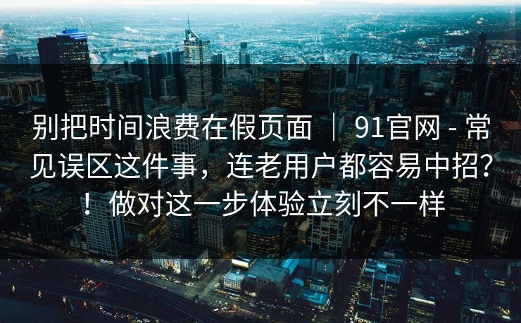 别把时间浪费在假页面 ｜ 91官网 - 常见误区这件事，连老用户都容易中招？！做对这一步体验立刻不一样