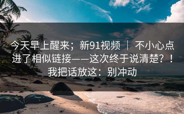 今天早上醒来;新91视频 | 不小心点进了相似链接——这次终于说清楚?!我把话放这:别冲动 今天早上醒来;新91视频 | 不小心点进了相似链接——这次终于说清楚?!我把话放这:别冲动