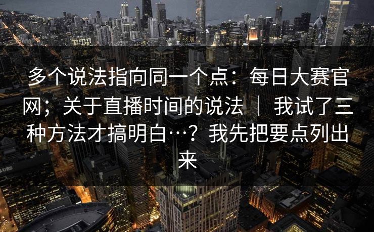 多个说法指向同一个点:每日大赛官网;关于直播时间的说法 | 我试了三种方法才搞明白…?我先把要点列出来 多个说法指向同一个点:每日大赛官网;关于直播时间的说法 | 我试了三种方法才搞明白…?我先把要点列出来
