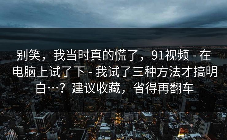 别笑,我当时真的慌了,91视频 - 在电脑上试了下 - 我试了三种方法才搞明白…?建议收藏,省得再翻车 别笑,我当时真的慌了,91视频 - 在电脑上试了下 - 我试了三种方法才搞明白…?建议收藏,省得再翻车
