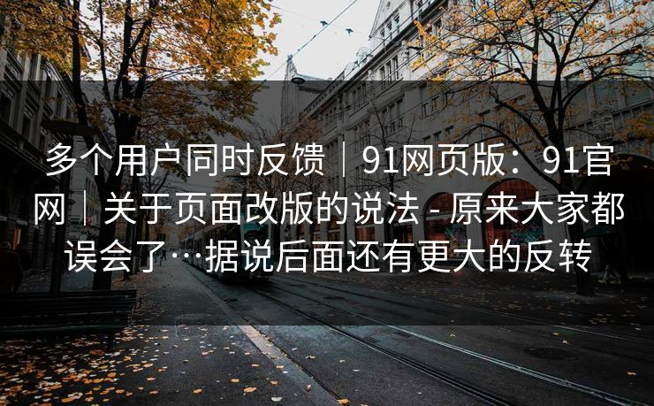 多个用户同时反馈｜91网页版：91官网｜关于页面改版的说法 - 原来大家都误会了…据说后面还有更大的反转