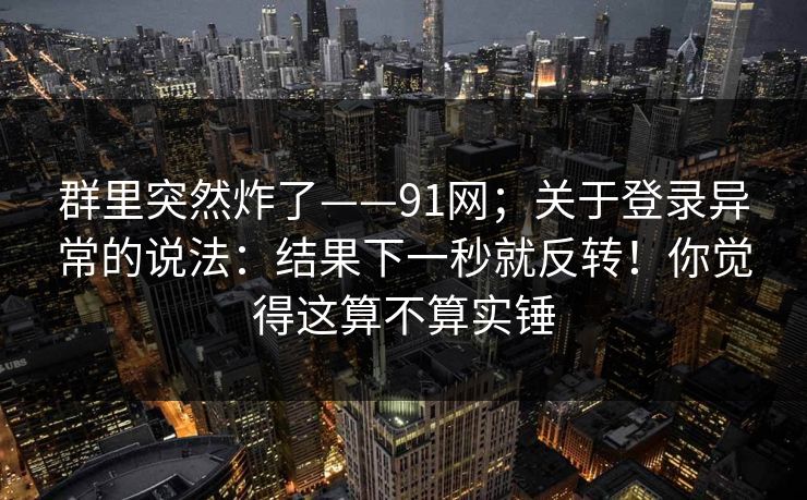 群里突然炸了——91网;关于登录异常的说法:结果下一秒就反转!你觉得这算不算实锤 群里突然炸了——91网;关于登录异常的说法:结果下一秒就反转!你觉得这算不算实锤