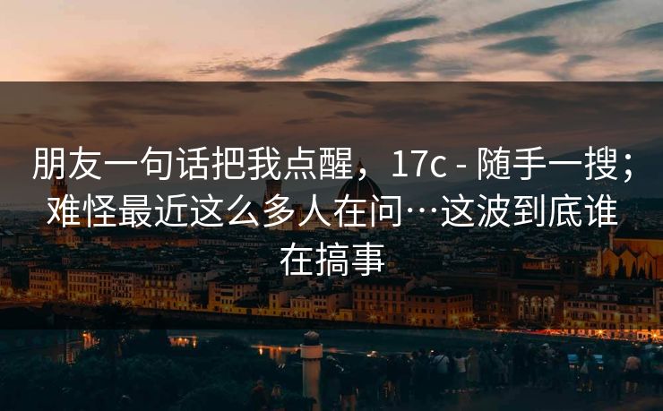 朋友一句话把我点醒,17c - 随手一搜;难怪最近这么多人在问…这波到底谁在搞事 朋友一句话把我点醒,17c - 随手一搜;难怪最近这么多人在问…这波到底谁在搞事