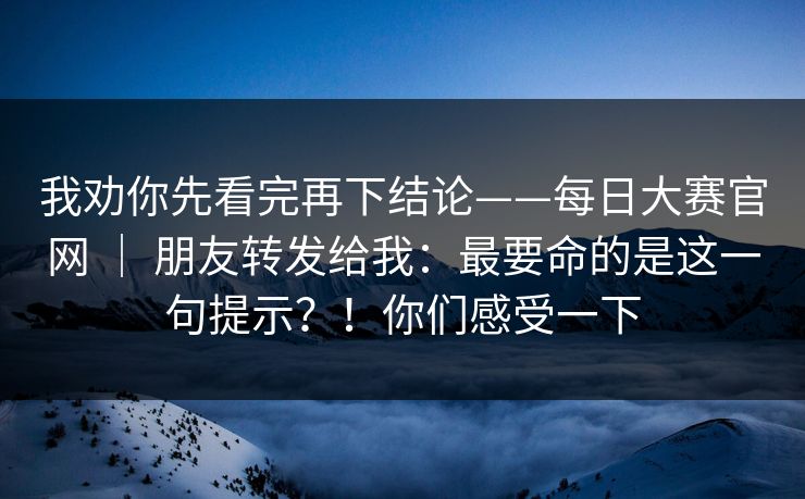 我劝你先看完再下结论——每日大赛官网 | 朋友转发给我:最要命的是这一句提示?!你们感受一下 我劝你先看完再下结论——每日大赛官网 | 朋友转发给我:最要命的是这一句提示?!你们感受一下