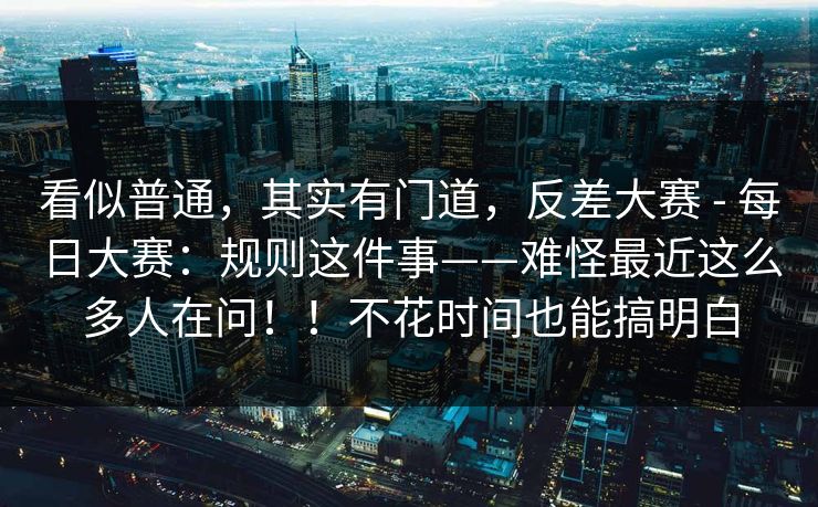 看似普通,其实有门道,反差大赛 - 每日大赛:规则这件事——难怪最近这么多人在问!!不花时间也能搞明白 看似普通,其实有门道,反差大赛 - 每日大赛:规则这件事——难怪最近这么多人在问!!不花时间也能搞明白
