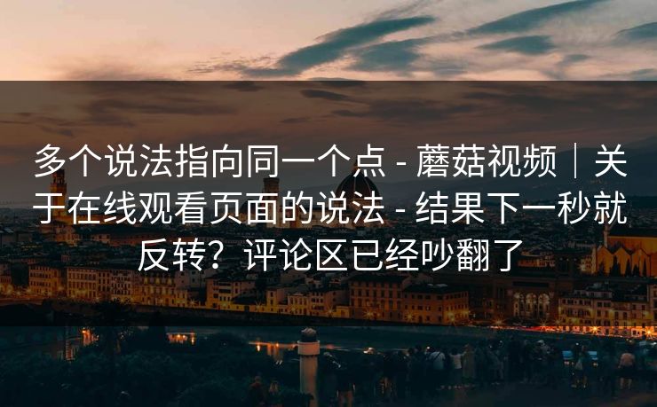 多个说法指向同一个点 - 蘑菇视频|关于在线观看页面的说法 - 结果下一秒就反转?评论区已经吵翻了 多个说法指向同一个点 - 蘑菇视频|关于在线观看页面的说法 - 结果下一秒就反转?评论区已经吵翻了