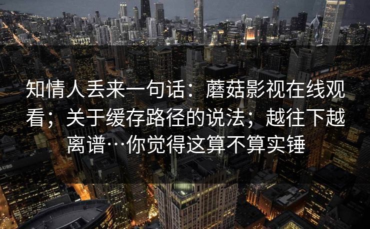 知情人丢来一句话：蘑菇影视在线观看；关于缓存路径的说法；越往下越离谱…你觉得这算不算实锤