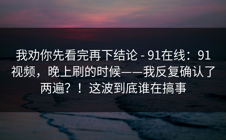 我劝你先看完再下结论 - 91在线:91视频,晚上刷的时候——我反复确认了两遍?!这波到底谁在搞事 我劝你先看完再下结论 - 91在线:91视频,晚上刷的时候——我反复确认了两遍?!这波到底谁在搞事