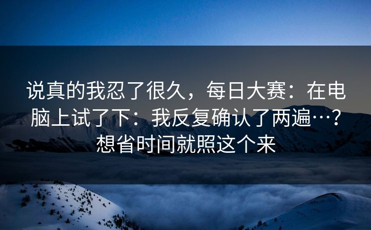 说真的我忍了很久,每日大赛:在电脑上试了下:我反复确认了两遍…?想省时间就照这个来 说真的我忍了很久,每日大赛:在电脑上试了下:我反复确认了两遍…?想省时间就照这个来