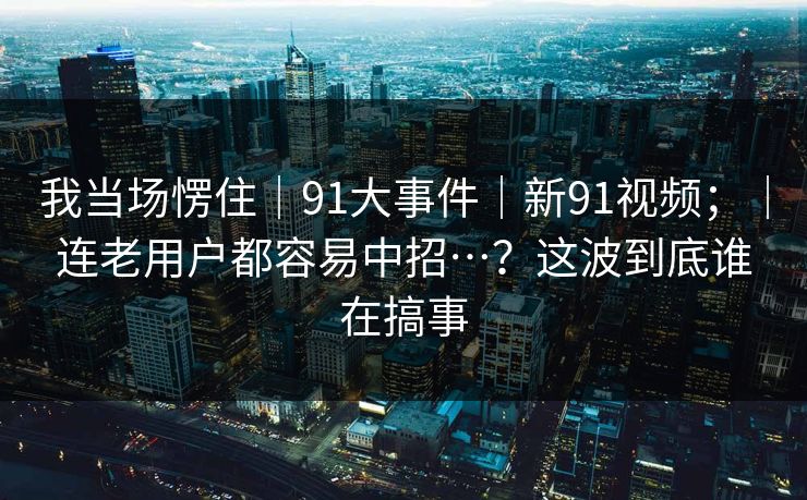 我当场愣住|91大事件|新91视频;|连老用户都容易中招…?这波到底谁在搞事 我当场愣住|91大事件|新91视频;|连老用户都容易中招…?这波到底谁在搞事