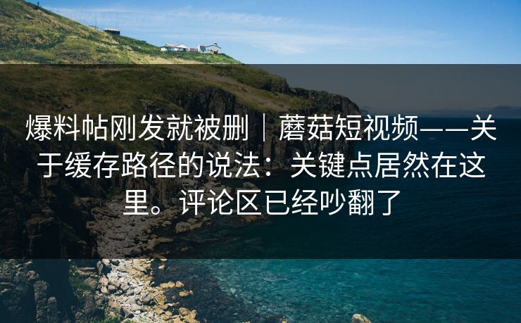 爆料帖刚发就被删|蘑菇短视频——关于缓存路径的说法:关键点居然在这里。评论区已经吵翻了 爆料帖刚发就被删|蘑菇短视频——关于缓存路径的说法:关键点居然在这里。评论区已经吵翻了