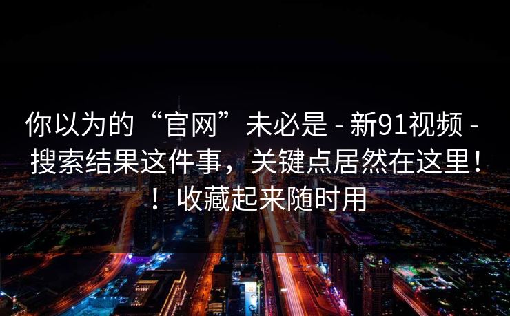 你以为的“官网”未必是 - 新91视频 - 搜索结果这件事,关键点居然在这里!!收藏起来随时用 你以为的“官网”未必是 - 新91视频 - 搜索结果这件事,关键点居然在这里!!收藏起来随时用
