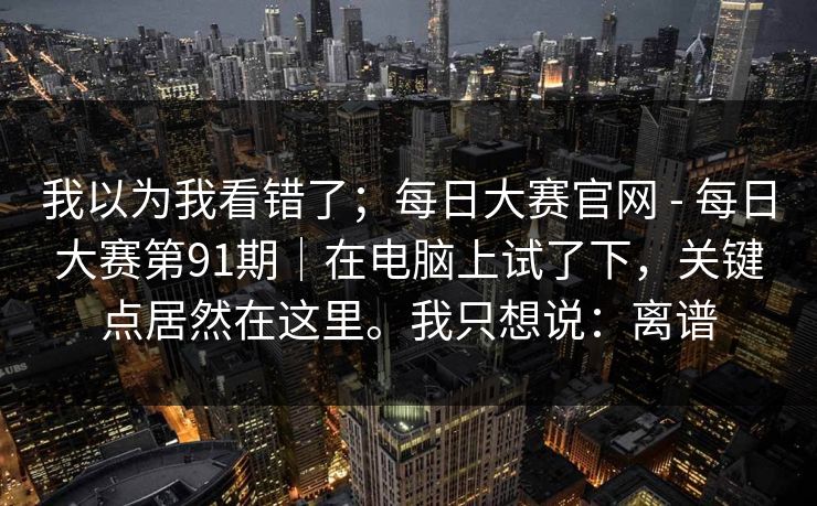 我以为我看错了;每日大赛官网 - 每日大赛第91期|在电脑上试了下,关键点居然在这里。我只想说:离谱 我以为我看错了;每日大赛官网 - 每日大赛第91期|在电脑上试了下,关键点居然在这里。我只想说:离谱