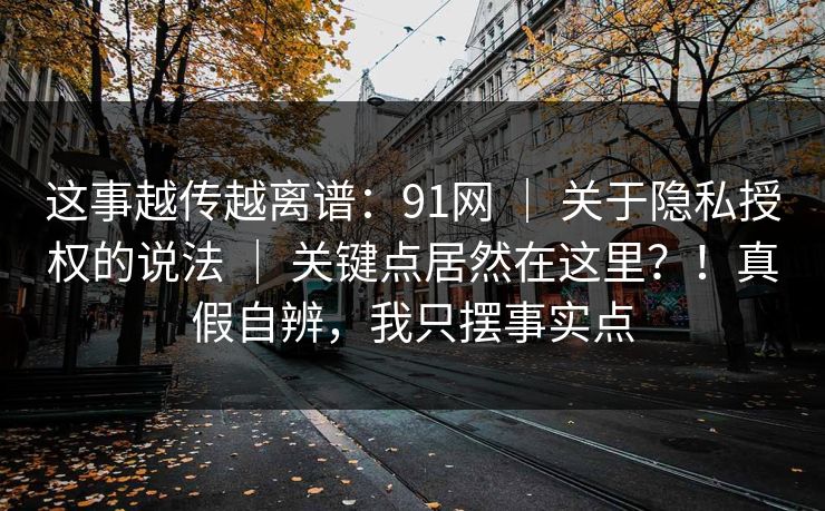 这事越传越离谱:91网 | 关于隐私授权的说法 | 关键点居然在这里?!真假自辨,我只摆事实点 这事越传越离谱:91网 | 关于隐私授权的说法 | 关键点居然在这里?!真假自辨,我只摆事实点