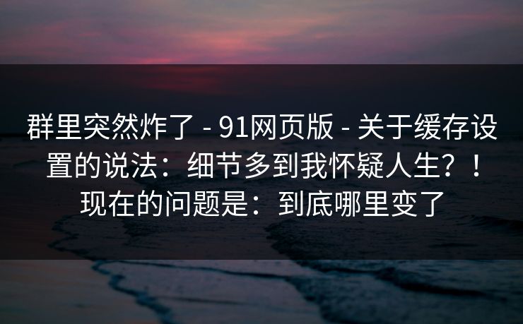群里突然炸了 - 91网页版 - 关于缓存设置的说法:细节多到我怀疑人生?!现在的问题是:到底哪里变了 群里突然炸了 - 91网页版 - 关于缓存设置的说法:细节多到我怀疑人生?!现在的问题是:到底哪里变了