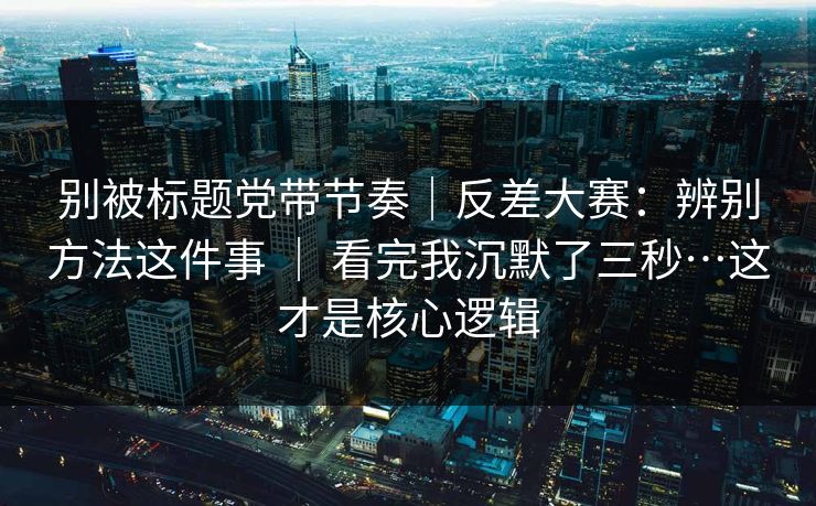 别被标题党带节奏|反差大赛:辨别方法这件事 | 看完我沉默了三秒…这才是核心逻辑 别被标题党带节奏|反差大赛:辨别方法这件事 | 看完我沉默了三秒…这才是核心逻辑